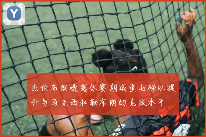 杰伦布朗透露休赛期减重七磅以提升与马克西和勒布朗的竞技水平