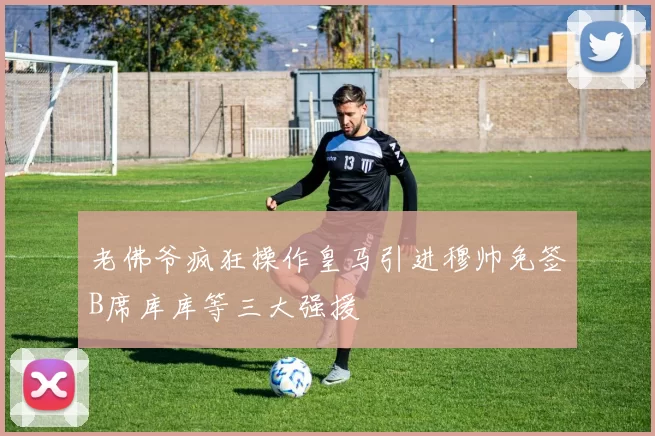 老佛爷疯狂操作皇马引进穆帅免签B席库库等三大强援