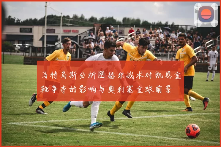 马特乌斯分析图赫尔战术对凯恩金靴争夺的影响与奥利塞金球前景