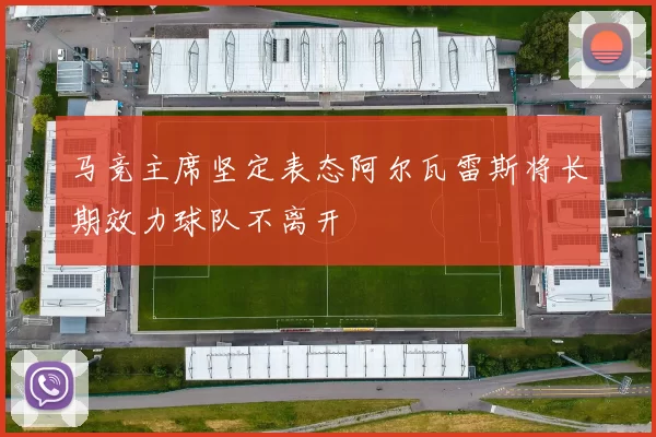 马竞主席坚定表态阿尔瓦雷斯将长期效力球队不离开