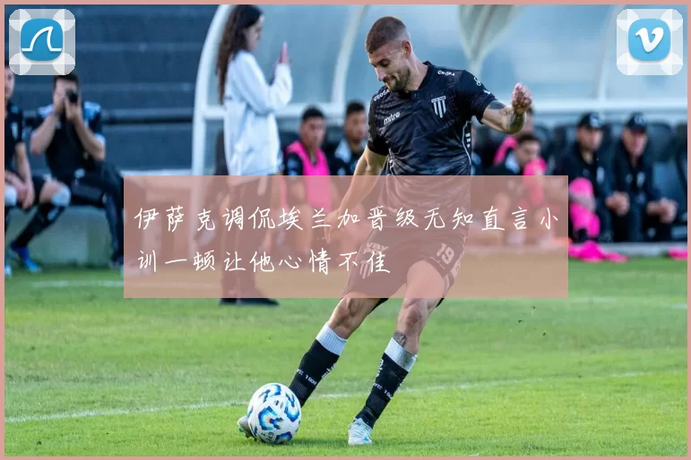 伊萨克调侃埃兰加晋级无知直言小训一顿让他心情不佳