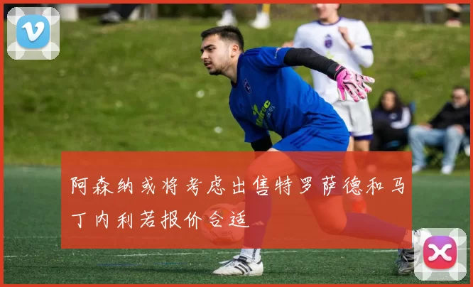 阿森纳或将考虑出售特罗萨德和马丁内利若报价合适