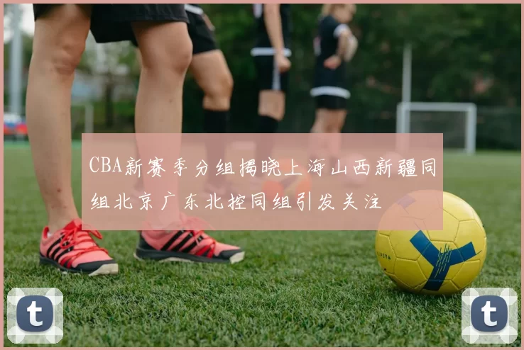 CBA新赛季分组揭晓上海山西新疆同组北京广东北控同组引发关注