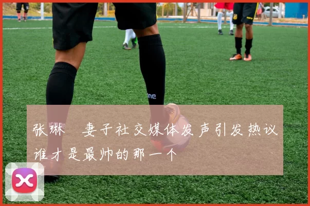 张琳芃妻子社交媒体发声引发热议谁才是最帅的那一个