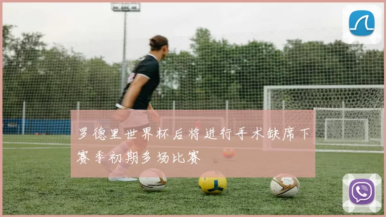 罗德里世界杯后将进行手术缺席下赛季初期多场比赛