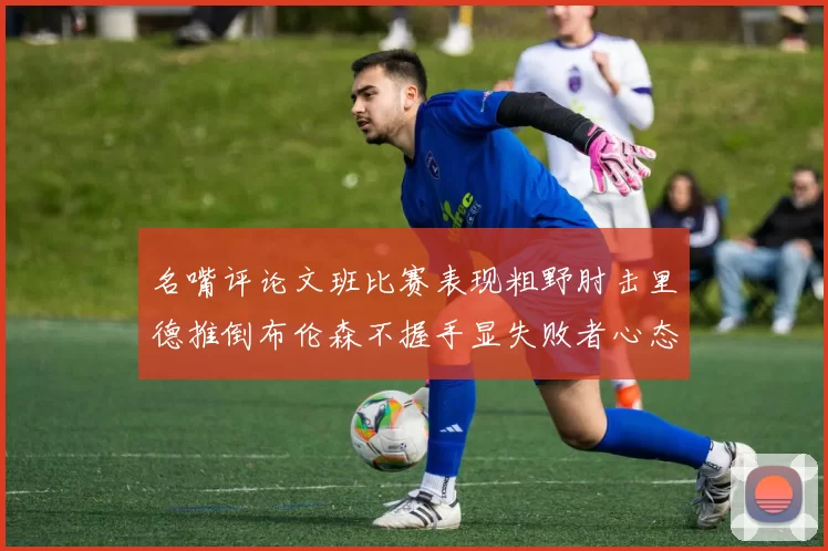 名嘴评论文班比赛表现粗野肘击里德推倒布伦森不握手显失败者心态