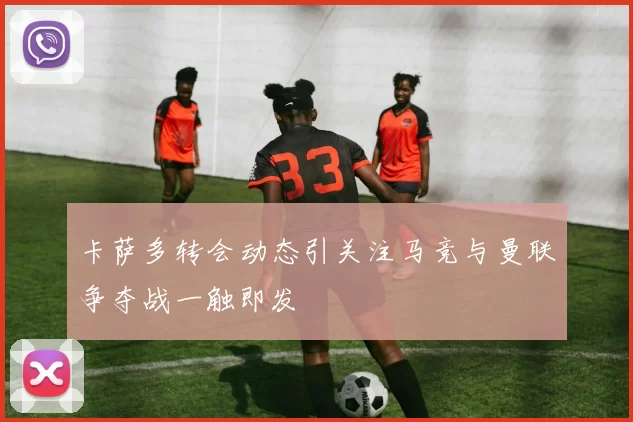 卡萨多转会动态引关注马竞与曼联争夺战一触即发
