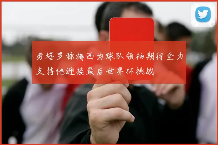 劳塔罗称梅西为球队领袖期待全力支持他迎接最后世界杯挑战
