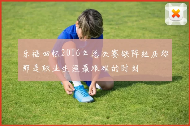 乐福回忆2016年总决赛缺阵经历称那是职业生涯最艰难的时刻