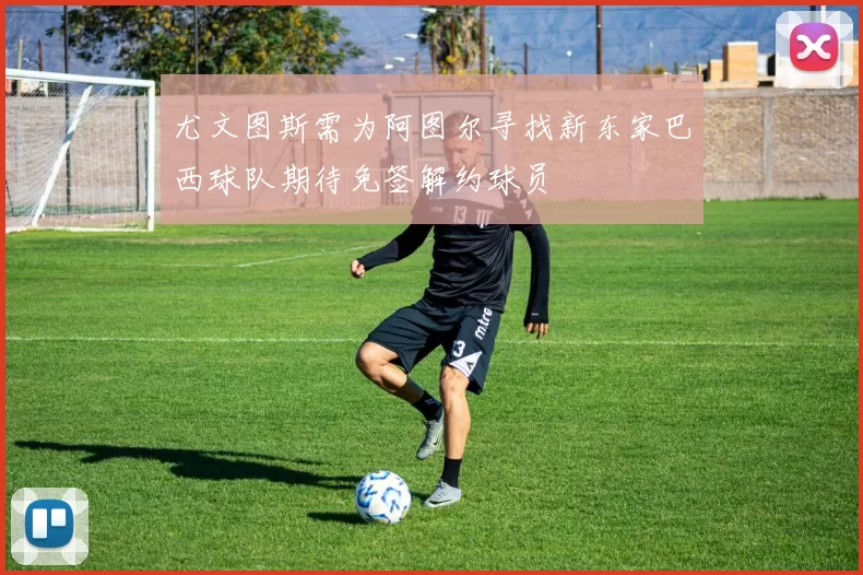 尤文图斯需为阿图尔寻找新东家巴西球队期待免签解约球员