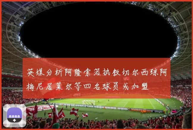 英媒分析阿隆索若执教切尔西琼阿梅尼居莱尔等四名球员或加盟
