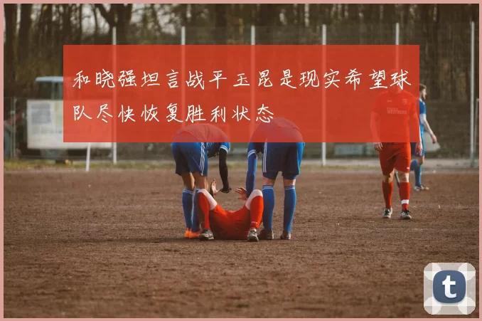 和晓强坦言战平玉昆是现实希望球队尽快恢复胜利状态