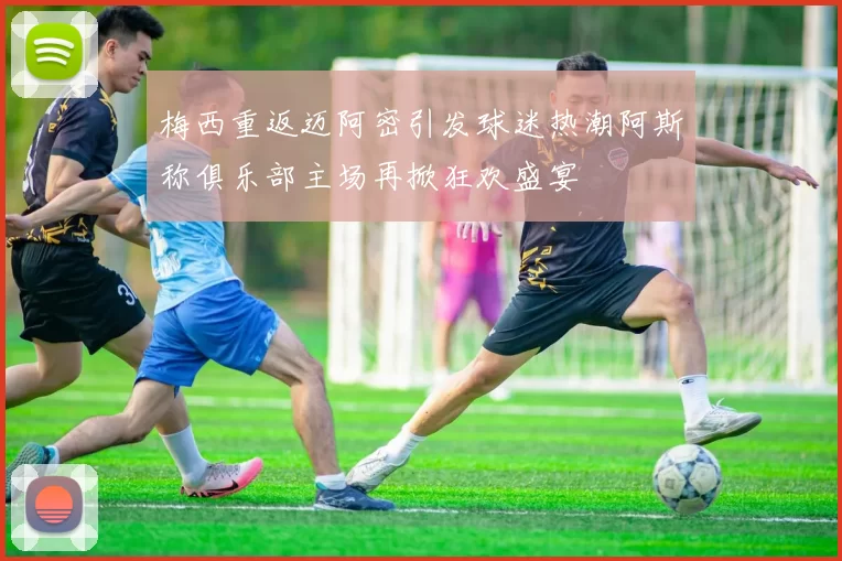 梅西重返迈阿密引发球迷热潮阿斯称俱乐部主场再掀狂欢盛宴