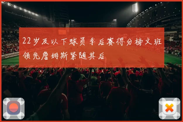 22岁及以下球员季后赛得分榜文班领先詹姆斯紧随其后