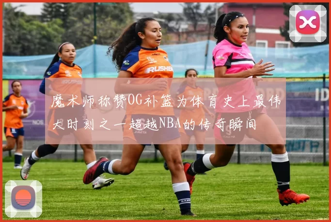 魔术师称赞OG补篮为体育史上最伟大时刻之一超越NBA的传奇瞬间