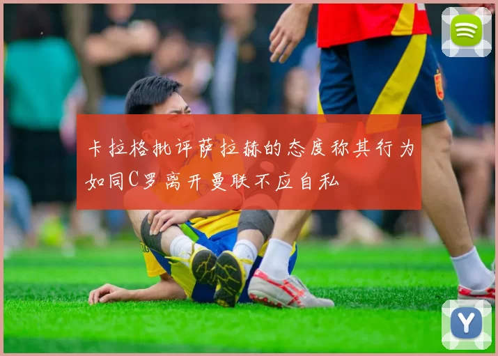 卡拉格批评萨拉赫的态度称其行为如同C罗离开曼联不应自私