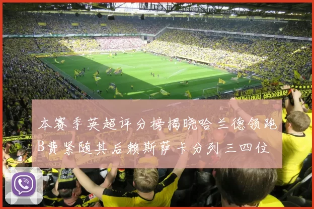 本赛季英超评分榜揭晓哈兰德领跑B费紧随其后赖斯萨卡分列三四位