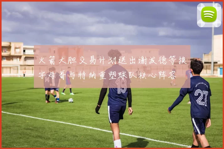 火箭大胆交易计划送出谢泼德等换字母哥与特纳重塑球队核心阵容