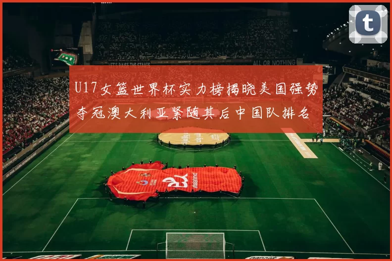 U17女篮世界杯实力榜揭晓美国强势夺冠澳大利亚紧随其后中国队排名第十