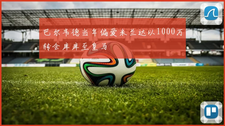 巴尔韦德当年偏爱米兰达以1000万转会库库至皇马