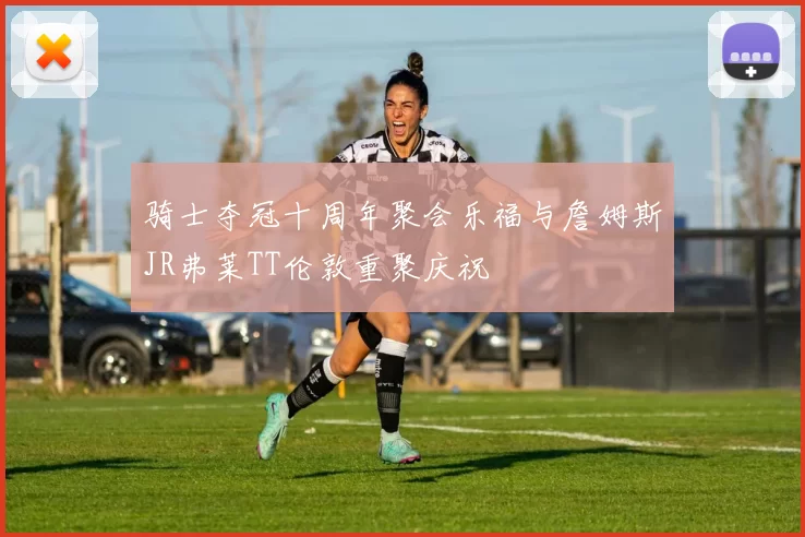 骑士夺冠十周年聚会乐福与詹姆斯JR弗莱TT伦敦重聚庆祝