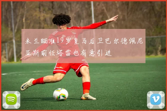 米兰瞄准19岁皇马后卫巴尔德佩尼亚斯前任塔雷也有意引进