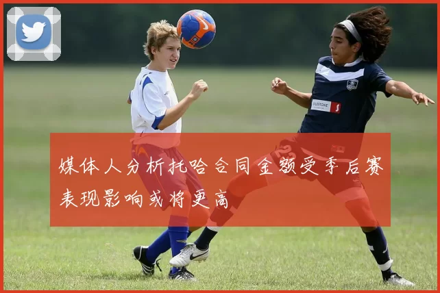 媒体人分析托哈合同金额受季后赛表现影响或将更高