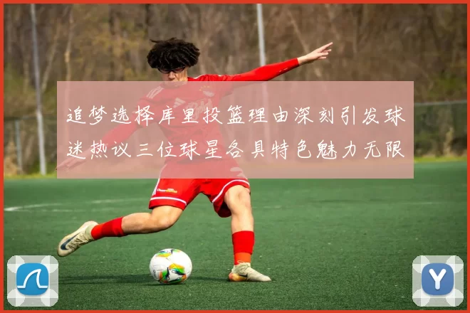 追梦选择库里投篮理由深刻引发球迷热议三位球星各具特色魅力无限