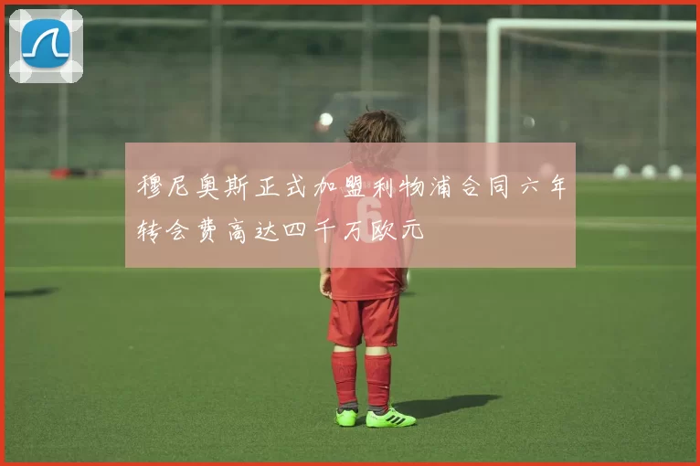 穆尼奥斯正式加盟利物浦合同六年转会费高达四千万欧元