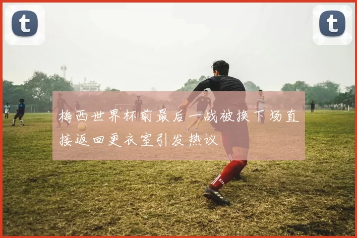 梅西世界杯前最后一战被换下场直接返回更衣室引发热议