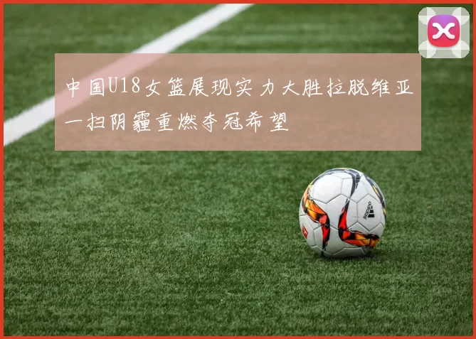 中国U18女篮展现实力大胜拉脱维亚一扫阴霾重燃夺冠希望